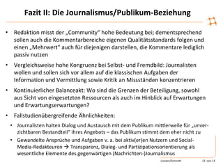 Fazit II: Die Journalismus/Publikum-Beziehung
• Redaktion misst der „Community“ hohe Bedeutung bei; dementsprechend
sollen auch die Kommentarbereiche eigenen Qualitätsstandards folgen und
einen „Mehrwert“ auch für diejenigen darstellen, die Kommentare lediglich
passiv nutzen
• Vergleichsweise hohe Kongruenz bei Selbst- und Fremdbild: Journalisten
wollen und sollen sich vor allem auf die klassischen Aufgaben der
Information und Vermittlung sowie Kritik an Missständen konzentrieren
• Kontinuierlicher Balanceakt: Wo sind die Grenzen der Beteiligung, sowohl
aus Sicht von eingesetzten Ressourcen als auch im Hinblick auf Erwartungen
und Erwartungserwartungen?
• Fallstudienübergreifende Ähnlichkeiten:
• Journalisten halten Dialog und Austausch mit dem Publikum mittlerweile für „unver-
zichtbaren Bestandteil“ ihres Angebots – das Publikum stimmt dem eher nicht zu
• Gewandelte Ansprüche und Aufgaben v. a. bei aktiv(er)en Nutzern und Social-
Media-Redakteuren  Transparenz, Dialog- und Partizipationsorientierung als
wesentliche Elemente des gegenwärtigen (Nachrichten-)Journalismus
Loosen/Schmidt 13 von 14
 