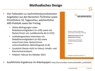 Methodisches Design
• Vier Fallstudien zu nachrichtenjournalistischen
Angeboten aus den Bereichen TV/Online sowie
Print/Online: SZ, Tagesschau, wöchentlicher
ARD-Polittalk sowie Der Freitag
• Online-Befragungen unter
Redaktionsmitgliedern (n=139) sowie mit
Nutzer/innen von sueddeutsche.de (n=525)
• Leitfadengestützte Interviews mit
Redaktionsmitgliedern (n=10) sowie
Leser/innen bzw. Nutzer/innen
unterschiedlichen Aktivitätsgrads (n=8)
• Zusätzlich (heute nicht im Fokus): Inhalts- und
Kommentaranalysen
• Feldzeit: Februar bis Oktober 2013
• Ausführliche Ergebnisse im Arbeitspapier (http://hans-bredow-institut.de/webfm_send/1050)
Loosen/Schmidt 3 von 14
 