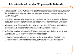 Inklusionslevel bei der SZ: generelle Befunde
• Hoher redaktioneller Aufwand für das Management der vielfältigen „Kanäle“
der Publikumsbeteiligung, aber auch vergleichsweise niedriger Anteil an
„Nicht-Aktiven“
• Praktiziert werden allerdings vielfach Aktivitäten, die eher wenig Aufwand
bedeuten: teilen/empfehlen von Beiträgen sowie Teilnahme an Umfragen
• Alles was mehr Einsatz erfordert wird von weniger Befragten und seltener
praktiziert: z. B. Leserbriefe verfassen, Beiträge kommentieren
• Auf redaktioneller Seite und auf Seiten des Publikums: hoher Anspruch an
Qualität und „Mehrwert“ von Publikumsbeiträgen
• Hoher Ressourceneinsatz zur Sicherung der angestrebten Qualität: z. B.
Moderation der Kommentarbereiche, Betreuung der Leserbriefseiten
Loosen/Schmidt 7 von 14
 