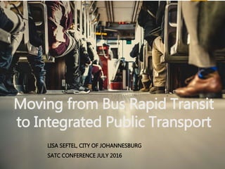 Moving from Bus Rapid Transit
to Integrated Public Transport
LISA SEFTEL, CITY OF JOHANNESBURG
SATC CONFERENCE JULY 2016
 