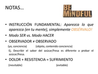 NOTAS…
• INSTRUCCIÓN FUNDAMENTAL: Aparezca lo que
aparezca (en tu mente), simplemente OBSÉRVALO!
• Modo SER vs. Modo HACER
• OBSERVADOR ≠ OBSERVADO
(yo, conciencia) (objeto, contenido conciencia)
Ej. Describir el sabor del azúcar/fresa es diferente a probar el
azúcar/fresa.
• DOLOR + RESISTENCIA = SUFRIMIENTO
(inevitable) (evitable)
 