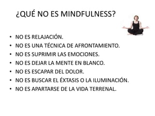 ¿QUÉ NO ES MINDFULNESS?
• NO ES RELAJACIÓN.
• NO ES UNA TÉCNICA DE AFRONTAMIENTO.
• NO ES SUPRIMIR LAS EMOCIONES.
• NO ES DEJAR LA MENTE EN BLANCO.
• NO ES ESCAPAR DEL DOLOR.
• NO ES BUSCAR EL ÉXTASIS O LA ILUMINACIÓN.
• NO ES APARTARSE DE LA VIDA TERRENAL.
 
