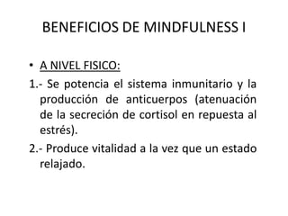 BENEFICIOS DE MINDFULNESS I
• A NIVEL FISICO:
1.- Se potencia el sistema inmunitario y la
producción de anticuerpos (atenuación
de la secreción de cortisol en repuesta al
estrés).
2.- Produce vitalidad a la vez que un estado
relajado.
 