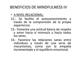 BENEFICIOS DE MINDFULNESS IV
• A NIVEL RELACIONAL:
12.- Se facilita el autoconocimiento a
través de la comprensión de la propia
experiencia.
13.- Fomenta una actitud básica de respeto
y amor hacia sí mismo/a y hacia todos
los seres.
14.- Favorece las relaciones sanas entre
individuos a través de una serie de
mecanismos, como son la empatía
incrementada y el equilibrio emocional.
 