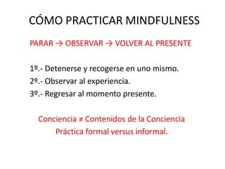 CÓMO PRACTICAR MINDFULNESS
PARAR → OBSERVAR → VOLVER AL PRESENTE
1º.- Detenerse y recogerse en uno mismo.
2º.- Observar al experiencia.
3º.- Regresar al momento presente.
Conciencia ≠ Contenidos de la Conciencia
Práctica formal versus informal.
 
