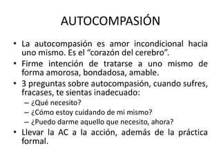 AUTOCOMPASIÓN
• La autocompasión es amor incondicional hacia
uno mismo. Es el “corazón del cerebro”.
• Firme intención de tratarse a uno mismo de
forma amorosa, bondadosa, amable.
• 3 preguntas sobre autocompasión, cuando sufres,
fracases, te sientas inadecuado:
– ¿Qué necesito?
– ¿Cómo estoy cuidando de mi mismo?
– ¿Puedo darme aquello que necesito, ahora?
• Llevar la AC a la acción, además de la práctica
formal.
 