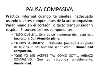 PAUSA COMPASIVA
Práctica informal cuando te sientes inadecuado
usando los tres componentes de la autocompasión.
Parar, mano en el corazón o tacto tranquilizador y
respirar. Entonces los tres componentes:
– “ESTO DUELE”… Este es un momento de… esto es…
(malestar). Con Atención plena.
– “TODOS SUFRIMOS”… “El/sentir (malestar) es parte
de la vida...”, “es humano sentir esto…” Humanidad
compartida.
– “QUÉ YO ME ACEPTE TAL COMO SOY”… ABRAZO
COMPASIVO. Que yo responda amablemente.
Amabilidad.
 