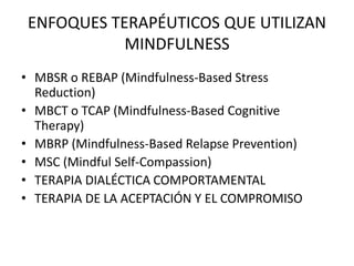 ENFOQUES TERAPÉUTICOS QUE UTILIZAN
MINDFULNESS
• MBSR o REBAP (Mindfulness-Based Stress
Reduction)
• MBCT o TCAP (Mindfulness-Based Cognitive
Therapy)
• MBRP (Mindfulness-Based Relapse Prevention)
• MSC (Mindful Self-Compassion)
• TERAPIA DIALÉCTICA COMPORTAMENTAL
• TERAPIA DE LA ACEPTACIÓN Y EL COMPROMISO
 