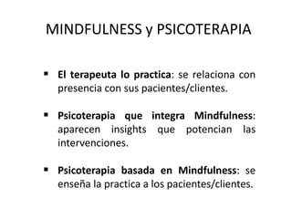 MINDFULNESS y PSICOTERAPIA
 El terapeuta lo practica: se relaciona con
presencia con sus pacientes/clientes.
 Psicoterapia que integra Mindfulness:
aparecen insights que potencian las
intervenciones.
 Psicoterapia basada en Mindfulness: se
enseña la practica a los pacientes/clientes.
 