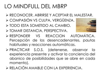 LO MINDFULL DEL MBRP
 RECONOCER, ABRIRSE Y ACEPTAR EL MALESTAR.
 COMPASIÓN VS CULPA, VERGÜENZA.
 TODO ESTA SOMETIDO AL CAMBIO.
 TOMAR DISTANCIA, PERSPECTIVA.
 RESPONDER VS REACCION AUTOMÁTICA.
Percepción de los desencadenantes, pautas
habituales y reacciones automáticas.
 PRACTICAR S.O.S. (detenerse, observar la
experiencia presente y activar la conciencia del
abanico de posibilidades que se abre en cada
momento).
 RELACIÓN AMABLE CON LA EXPERIENCIA.
 