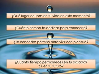 ¿Qué lugar ocupas en tu vida en este momento?
¿Cuánto tiempo te dedicas para conocerte?
¿Te concedes permiso para vivir con plenitud?
¿Cuánto tiempo permaneces en tu pasado?
¿Y en tu futuro?
 