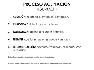 PROCESO ACEPTACIÓN
(GERMER)
1. AVERSIÓN: resistencia, evitación, cavilación.
2. CURIOSIDAD: interés por el malestar.
3. TOLERANCIA: abrirse a él sin ser dañado.
4. PERMITIR que las emociones vayan y vengan.
5. RECONCILIACIÓN: hacernos “amigos”, alinearnos con
la realidad.
Estas fases pueden apreciarse en el proceso terapéutico.
Pueden hacer “rendiciones” repentinas después de alta resistencia mantenida.
 