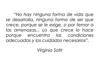 “No hay ninguna forma de vida que
se desarrolla, ninguna forma de ser que
crece, porque se le exige, o por temor a
las amenazas... Lo que crece lo hace
porque encuentra las condiciones
adecuadas y los cuidados necesarios”.
Virginia Satir
 