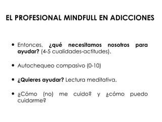 EL PROFESIONAL MINDFULL EN ADICCIONES
 Entonces, ¿qué necesitamos nosotros para
ayudar? (4-5 cualidades-actitudes).
 Autochequeo compasivo (0-10)
 ¿Quieres ayudar? Lectura meditativa.
 ¿Cómo (no) me cuido? y ¿cómo puedo
cuidarme?
 