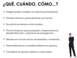 ¿QUÉ, CUÁNDO, CÓMO...?
 Integrar propio modelo con prácticas mindfulness.
 Primero informal y gradualmente con formal.
 De prácticas breves a más amplias.
 Pronto introducir autocompasión, impermanencia,
desidentificación y prácticas de emergencia.
 Siempre en función de las necesidades y revisando.
 Personalizando en lo posible (máxime en grupos).
 Considerar los apoyos externos y post-sesión.
 