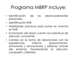 Programa MBRP incluye:
• Identificación de los desencadenantes
personales.
• Identificación SAR.
• Habilidades prácticas para poner en marcha
en SAR.
• Incremento del darse cuenta con prácticas de
atención consciente.
• Cambio en la forma de relacionarse con las
experiencias internas (pensamientos,
emociones y sensaciones) y externas (claves
del entorno). Favoreciendo la elección,
compasión y libertad.
 