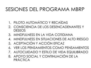 SESIONES DEL PROGRAMA MBRP
1. PILOTO AUTOMÁTICO Y RECAÍDAS
2. CONSCIENCIA DE LOS DESENCADENANTES Y
DESEOS
3. MINDFULNESS EN LA VIDA COTIDIANA
4. MINDFULNESS EN SITUACIONES DE ALTO RIESGO
5. ACEPTACIÓN Y ACCIÓN EFICAZ
6. VER LOS PENSAMIENTOS COMO PENSAMIENTOS
7. AUTOCUIDADO Y ESTILO DE VIDA EQUILIBRADO
8. APOYO SOCIAL Y CONTINUACIÓN DE LA
PRÁCTICA
 
