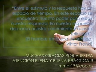 “Entre el estímulo y la respuesta hay un
espacio de tiempo. En este espacio se
encuentra nuestro poder para elegir
nuestra respuesta. En nuestra respuesta
descansa nuestro crecimiento y nuestra
felicidad”.
(El hombre en busca de sentido.
Viktor Frankl)
MUCHAS GRACIAS POR VUESTRA
ATENCIÓN PLENA Y BUENA PRÁCTICA!!!
mmar17@cop.es
 
