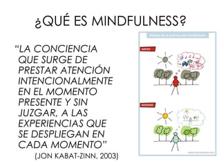 ¿QUÉ ES MINDFULNESS?
“LA CONCIENCIA
QUE SURGE DE
PRESTAR ATENCIÓN
INTENCIONALMENTE
EN EL MOMENTO
PRESENTE Y SIN
JUZGAR, A LAS
EXPERIENCIAS QUE
SE DESPLIEGAN EN
CADA MOMENTO”
(JON KABAT-ZINN, 2003)
 