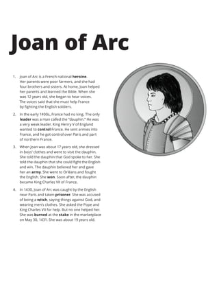1.	 Joan of Arc is a French national heroine.
Her parents were poor farmers, and she had
four brothers and sisters. At home, Joan helped
her parents and learned the Bible. When she
was 12 years old, she began to hear voices.
The voices said that she must help France
by fighting the English soldiers.
2.	 In the early 1400s, France had no king. The only
leader was a man called the “dauphin.” He was
a very weak leader. King Henry V of England
wanted to control France. He sent armies into
France, and he got control over Paris and part
of northern France.
3.	 When Joan was about 17 years old, she dressed
in boys’ clothes and went to visit the dauphin.
She told the dauphin that God spoke to her. She
told the dauphin that she could fight the English
and win. The dauphin believed her and gave
her an army. She went to Orléans and fought
the English. She won. Soon after, the dauphin
became King Charles VII of France.
4.	 In 1430, Joan of Arc was caught by the English
near Paris and taken prisoner. She was accused
of being a witch, saying things against God, and
wearing men’s clothes. She asked the Pope and
King Charles VII for help. But no one helped her.
She was burned at the stake in the marketplace
on May 30, 1431. She was about 19 years old.
Joan of Arc
 