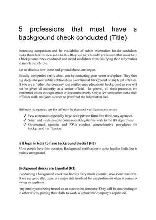 5 professions that must have a
background check conducted (Title)
Increasing competition and the availability of subtle information for the candidates
make them look for new jobs. In this Blog, we have listed 5 professions that must have
a background check conducted and avoid candidates from falsifying their information
to match the job role.
Let us disclose how these background checks are begun.
Usually, companies verify about you by contacting your recent workplace. They then
dig deep into your public relationships like criminal background or any legal offenses.
If you are a fresher, the company just verifies your educational background as you will
not be given all authority as a senior official. In general, all these processes are
performed online through emails or document proofs. Only a few companies make their
officials walk into your location to proofread the information live.
Different companies opt for different background verification processes.
✔ Few companies especially large-scale private firms hire third-party agencies.
✔ Small and medium-scale companies delegate this work to the HR department.
✔ Government agencies and PSUs conduct comprehensive procedures for
background verification.
Is it legal in India to have background checks? (H3)
Most people have this question. Background verification is quite legal in India but is
mainly unregulated.
Background checks are Essential (H3)
Conducting a background check has become very much essential, now more than ever.
If we see generally, there is a major risk involved for any profession when it comes to
hiring an applicant.
Any employee is being treated as an asset to the company. They will be contributing or
in other words- putting their skills to work to uphold the company’s reputation.
 