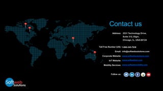 Address:
Toll Free Number (US):
Email:
Corporate Website:
IoT Website:
Mobility Services:
Follow us:
www.softwebmobility.com
2531 Technology Drive,
Suite 312, Elgin,
Chicago, IL, USA-60124
1-866-345-7638
info@softwebsolutions.com
www.softwebsolutions.com
www.softwebiot.com
Contact us
 