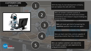 1
2
4
5
3
With the help of a bot development company,
bot can replace the calls with chat.
Bots can answer customer queries as
customers can chat with those bots at their
convenience and it doesn’t require holding the
phone for hours.
Bots will never get tired of answering the
repetitive question over and over again.
Bots can learn over time, and are capable of
becoming smarter than they initially were.
Bots can replace customer care executives
and can give a superior user experience by
using personalization.
CUSTOMER CARE
EXECUTIVE
 