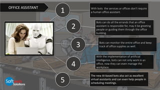 1
2
4
3
With bots the services or offices don’t require
a human office assistant.
Bots can do all the errands that an office
assistant is responsible for, may it be greeting
people or guiding them through the office
building.
Bots can monitor the entire office and keep
track of office supplies as well.
With the implementation of artificial
intelligence, bots can not only work in an
office, now they can even manage the
workplace.
The new AI-based bots also act as excellent
virtual assistants and can even help people in
scheduling meetings.
OFFICE ASSISTANT
5
 