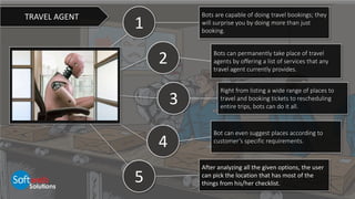 1
2
4
3
Bots are capable of doing travel bookings; they
will surprise you by doing more than just
booking.
Bots can permanently take place of travel
agents by offering a list of services that any
travel agent currently provides.
Right from listing a wide range of places to
travel and booking tickets to rescheduling
entire trips, bots can do it all.
Bot can even suggest places according to
customer’s specific requirements.
After analyzing all the given options, the user
can pick the location that has most of the
things from his/her checklist.
TRAVEL AGENT
5
 