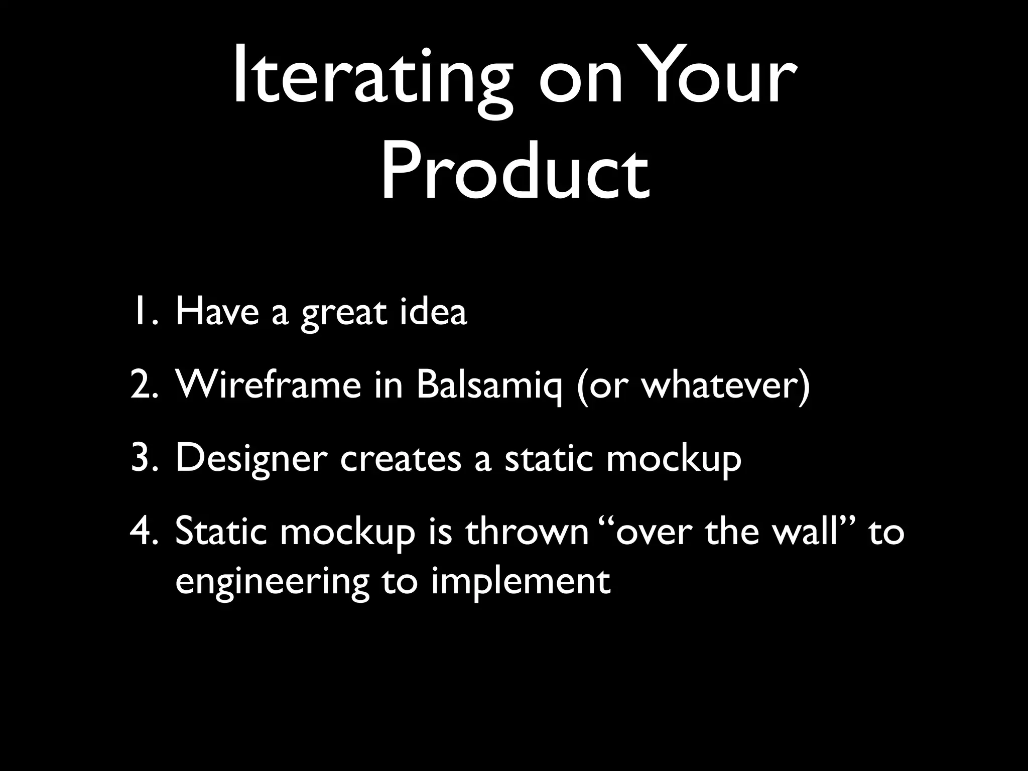 Iterating on Your
          Product
1. Have a great idea
2. Wireframe in Balsamiq (or whatever)
3. Designer creates a static mockup
4. Static mockup is thrown “over the wall” to
   engineering to implement
 