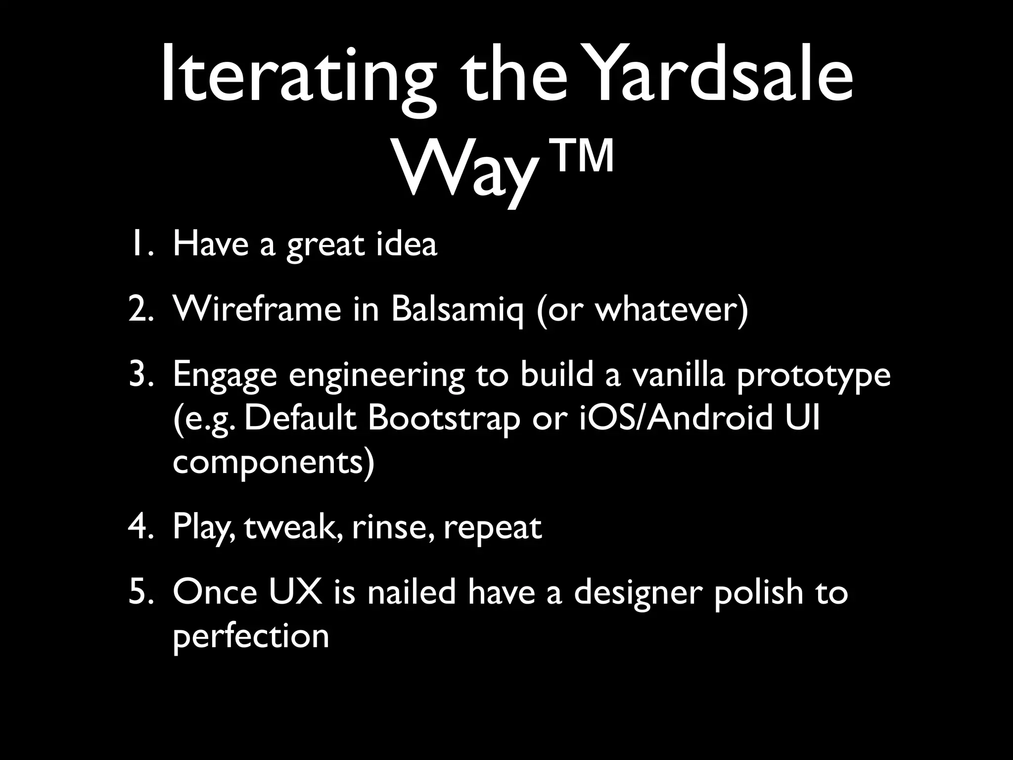 Iterating the Yardsale
          Way™
1. Have a great idea
2. Wireframe in Balsamiq (or whatever)
3. Engage engineering to build a vanilla prototype
   (e.g. Default Bootstrap or iOS/Android UI
   components)
4. Play, tweak, rinse, repeat
5. Once UX is nailed have a designer polish to
   perfection
 