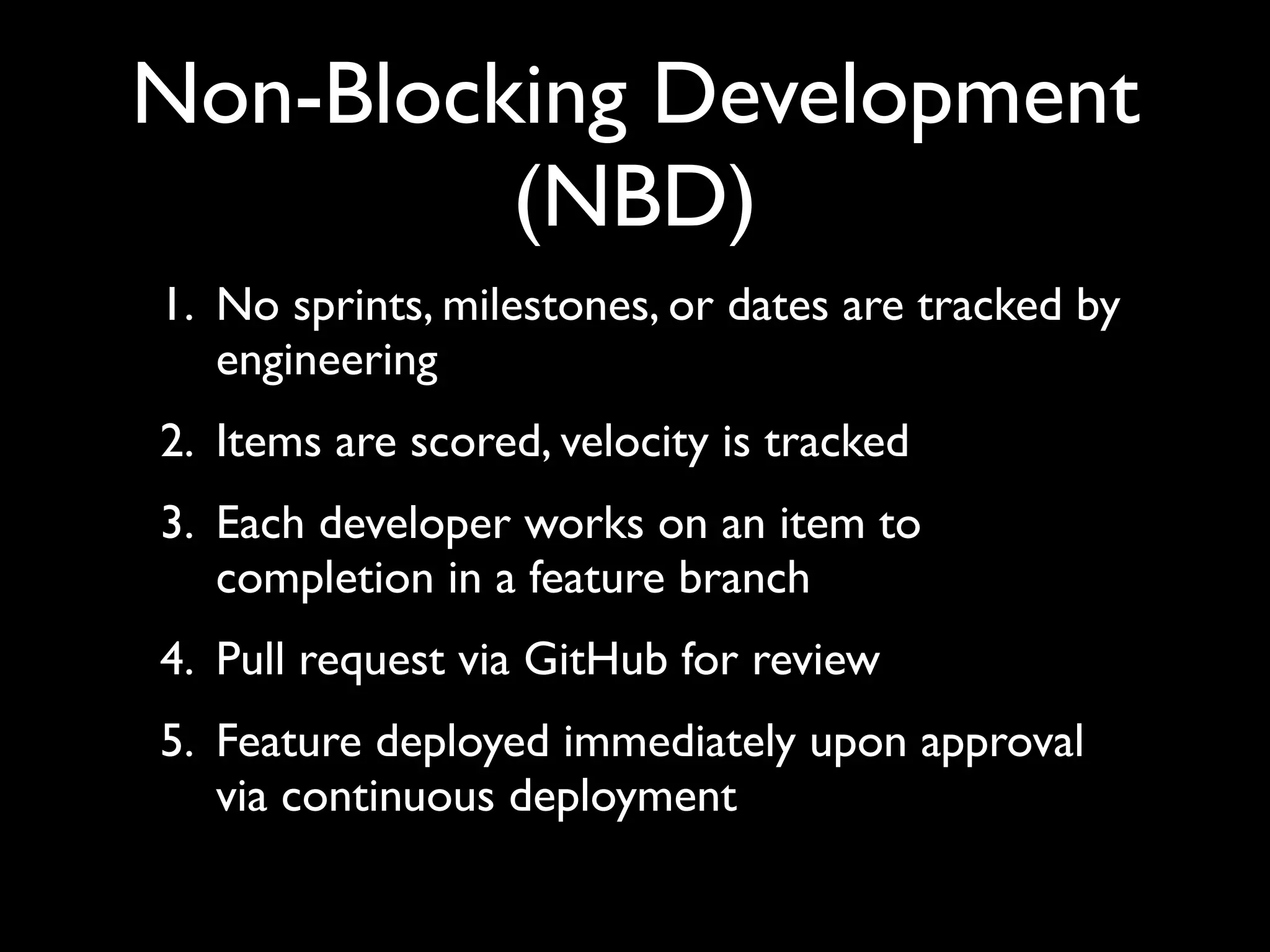 Non-Blocking Development
         (NBD)
1. No sprints, milestones, or dates are tracked by
   engineering
2. Items are scored, velocity is tracked
3. Each developer works on an item to
   completion in a feature branch
4. Pull request via GitHub for review
5. Feature deployed immediately upon approval
   via continuous deployment
 