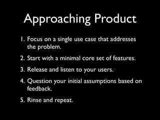 Approaching Product
1. Focus on a single use case that addresses
   the problem.
2. Start with a minimal core set of features.
3. Release and listen to your users.
4. Question your initial assumptions based on
   feedback.
5. Rinse and repeat.
 