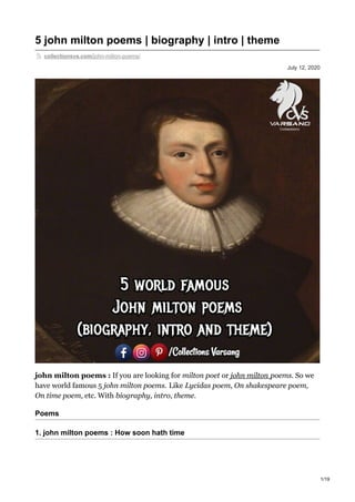July 12, 2020
5 john milton poems | biography | intro | theme
collectionsvs.com/john-milton-poems/
john milton poems : If you are looking for milton poet or john milton poems. So we
have world famous 5 john milton poems. Like Lycidas poem, On shakespeare poem,
On time poem, etc. With biography, intro, theme.
Poems
1. john milton poems : How soon hath time
1/19
 
