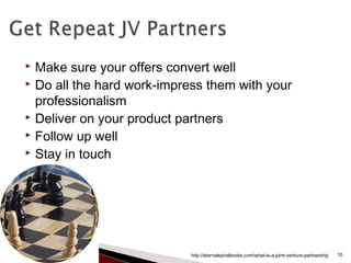  Make sure your offers convert well
 Do all the hard work-impress them with your
professionalism
 Deliver on your product partners
 Follow up well
 Stay in touch
http://eternalspiralbooks.com/what-is-a-joint-venture-partnership 10
 
