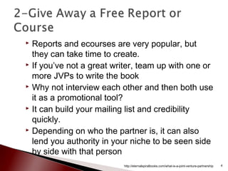  Reports and ecourses are very popular, but
they can take time to create.
 If you’ve not a great writer, team up with one or
more JVPs to write the book
 Why not interview each other and then both use
it as a promotional tool?
 It can build your mailing list and credibility
quickly.
 Depending on who the partner is, it can also
lend you authority in your niche to be seen side
by side with that person
http://eternalspiralbooks.com/what-is-a-joint-venture-partnership 4
 