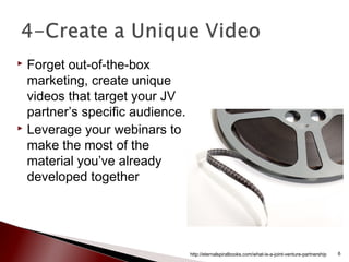  Forget out-of-the-box
marketing, create unique
videos that target your JV
partner’s specific audience.
 Leverage your webinars to
make the most of the
material you’ve already
developed together
http://eternalspiralbooks.com/what-is-a-joint-venture-partnership 6
 