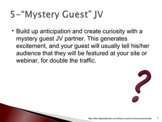  Build up anticipation and create curiosity with a
mystery guest JV partner. This generates
excitement, and your guest will usually tell his/her
audience that they will be featured at your site or
webinar, for double the traffic.
http://eternalspiralbooks.com/what-is-a-joint-venture-partnership 7
 