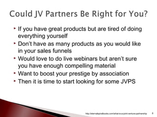  If you have great products but are tired of doing
everything yourself
 Don’t have as many products as you would like
in your sales funnels
 Would love to do live webinars but aren’t sure
you have enough compelling material
 Want to boost your prestige by association
 Then it is time to start looking for some JVPS
http://eternalspiralbooks.com/what-is-a-joint-venture-partnership 8
 