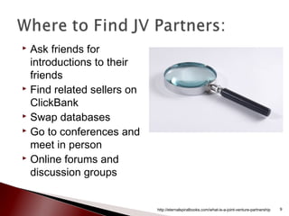  Ask friends for
introductions to their
friends
 Find related sellers on
ClickBank
 Swap databases
 Go to conferences and
meet in person
 Online forums and
discussion groups
http://eternalspiralbooks.com/what-is-a-joint-venture-partnership 9
 