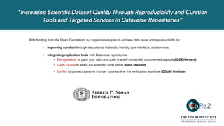 With funding from the Sloan Foundation, our organizations plan to address data reuse and reproducibility by:
– Improving curation through educational materials, friendly user-interface, and services
– Integrating replication tools with Dataverse repositories:
• Encapsulator to pack your data and code in a self-contained, documented capsule (IQSS Harvard)
• Code Ocean to easily run scientific code online (IQSS Harvard)
• CoRe2 to connect systems in order to streamline the verification workflow (ODUM Institute)
 