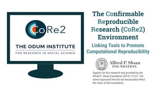 The Confirmable
Reproducible
Research (CoRe2)
Environment
Linking Tools to Promote
Computational Reproducibility
Support for this research was provided by the
Alfred P. Sloan Foundation (2018-11121). The
views expressed here do not necessarily reflect
the views of the Foundation.
 