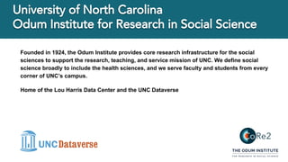 Founded in 1924, the Odum Institute provides core research infrastructure for the social
sciences to support the research, teaching, and service mission of UNC. We define social
science broadly to include the health sciences, and we serve faculty and students from every
corner of UNC’s campus.
Home of the Lou Harris Data Center and the UNC Dataverse
 