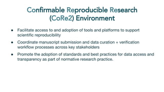 ● Facilitate access to and adoption of tools and platforms to support
scientific reproducibility
● Coordinate manuscript submission and data curation + verification
workflow processes across key stakeholders
● Promote the adoption of standards and best practices for data access and
transparency as part of normative research practice.
 