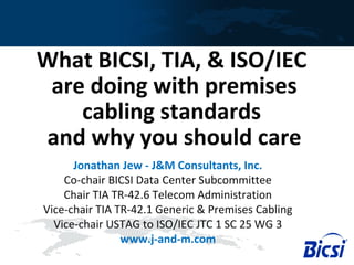 What BICSI, TIA, & ISO/IEC
are doing with premises
cabling standards
and why you should care
Jonathan Jew - J&M Consultants, Inc.
Co-chair BICSI Data Center Subcommittee
Chair TIA TR-42.6 Telecom Administration
Vice-chair TIA TR-42.1 Generic & Premises Cabling
Vice-chair USTAG to ISO/IEC JTC 1 SC 25 WG 3
www.j-and-m.com
 