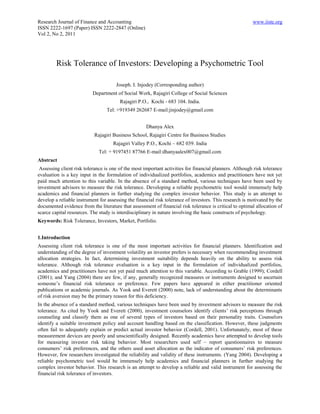 Research Journal of Finance and Accounting                                                               www.iiste.org
ISSN 2222-1697 (Paper) ISSN 2222-2847 (Online)
Vol 2, No 2, 2011




         Risk Tolerance of Investors: Developing a Psychometric Tool

                                      Joseph. I. Injodey (Corresponding author)
                          Department of Social Work, Rajagiri College of Social Sciences
                                        Rajagiri P.O., Kochi - 683 104. India.
                                 Tel: +919349 262687 E-mail:jinjodey@gmail.com


                                                     Dhanya Alex
                           Rajagiri Business School, Rajagiri Centre for Business Studies
                                     Rajagiri Valley P.O., Kochi – 682 039. India
                              Tel: + 9197451 87766 E-mail:dhanyaalex007@gmail.com
Abstract
 Assessing client risk tolerance is one of the most important activities for financial planners. Although risk tolerance
evaluation is a key input in the formulation of individualized portfolios, academics and practitioners have not yet
paid much attention to this variable. In the absence of a standard method, various techniques have been used by
investment advisors to measure the risk tolerance. Developing a reliable psychometric tool would immensely help
academics and financial planners in further studying the complex investor behavior. This study is an attempt to
develop a reliable instrument for assessing the financial risk tolerance of investors. This research is motivated by the
documented evidence from the literature that assessment of financial risk tolerance is critical to optimal allocation of
scarce capital resources. The study is interdisciplinary in nature involving the basic constructs of psychology.
Keywords: Risk Tolerance, Investors, Market, Portfolio.


1.Introduction
Assessing client risk tolerance is one of the most important activities for financial planners. Identification and
understanding of the degree of investment volatility an investor prefers is necessary when recommending investment
allocation strategies. In fact, determining investment suitability depends heavily on the ability to assess risk
tolerance. Although risk tolerance evaluation is a key input in the formulation of individualized portfolios,
academics and practitioners have not yet paid much attention to this variable. According to Grable (1999); Cordell
(2001); and Yang (2004) there are few, if any, generally recognized measures or instruments designed to ascertain
someone’s financial risk tolerance or preference. Few papers have appeared in either practitioner oriented
publications or academic journals. As Yook and Everett (2000) note, lack of understanding about the determinants
of risk aversion may be the primary reason for this deficiency.
In the absence of a standard method, various techniques have been used by investment advisors to measure the risk
tolerance. As cited by Yook and Everett (2000), investment counselors identify clients’ risk perceptions through
counseling and classify them as one of several types of investors based on their personality traits. Counselors
identify a suitable investment policy and account handling based on the classification. However, these judgments
often fail to adequately explain or predict actual investor behavior (Cordell, 2001). Unfortunately, most of these
measurement devices are poorly and unscientifically designed. Recently academics have attempted to develop tools
for measuring investor risk taking behavior. Most researchers used self – report questionnaires to measure
consumers’ risk preferences, and the others used asset allocation as the indicator of consumers’ risk preferences.
However, few researchers investigated the reliability and validity of these instruments. (Yang 2004). Developing a
reliable psychometric tool would be immensely help academics and financial planners in further studying the
complex investor behavior. This research is an attempt to develop a reliable and valid instrument for assessing the
financial risk tolerance of investors.
 
