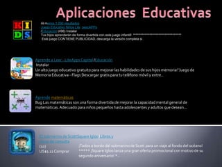 Al menos 1.000 resultados
Juego Educativo Niños Lite pescAPPs
/Educación (496) Instalar
Tus hijos aprenderán de forma divertida con este juego infantil! **************************************
Este juego CONTIENE PUBLICIDAD, descarga la versión completa si...
Aprende a Leer - LiteAppsCapital /Educación
Instalar
Un alto juego educativo gratuito para mejorar las habilidades de sus hijos memoria! 'Juego de
Memoria Educativa - Flags Descargar gratis para tu teléfono móvil y entre..
Aprende matemáticas
Bug Las matemáticas son una forma divertida de mejorar la capacidad mental general de
matemáticas.Adecuado para niños pequeños hasta adolescentes y adultos que desean...
El submarino de ScottSquare Igloo/Libros y
obras de consulta
(10)
US$1.11Comprar
¡Todos a bordo del submarino de Scott para un viaje al fondo del océano!
***** ¡Square Igloo lanza una gran oferta promocional con motivo de su
segundo aniversario! *..
 