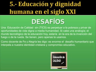 Como docente de Fe y Alegría les digo: es enorme el desafío humanitario que
interpela a nuestra identidad cristiana y compromiso educativo.
DESAFÍOS
Una Educación de Calidad sin (TICS) es perpetuar a la pobreza y privar de
oportunidades de vida digna a media humanidad. Si cabe una analogía; el
mundo tecnológico de la educación hoy, estaría en la era de la invención del
fuego o de la rueda. Se tienen, pero apenas la usamos.
 
