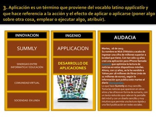 INNOVACION INGENIO
AUDACIA
SUMMLY
SINERGIAS ENTRE
INFORMATICAY EDUCACIÓN
COMUNIDADVIRTUAL
SOCIENDAD EN LINEA
APPLICACION
DESARROLLO DE
APLICACIONES
Martes, 26 de 2013.
Su nombre es Nick D'Aloisio y acaba de
ingresar una cifra de millones superior a
la edad que tiene. Con tan sólo 15 años
creó una aplicación para iPhone llamada
Summly que optimiza la lectura de
noticias en estos dispositivos móviles.
Ahora, con 17 años, se la ha vendido a
Yahoo por 18 millones de libras (más de
21 millones de euros), según la
información que publica este martes el
diarioThe Guardian.
Lo que hace Summly es muy sencillo.
Toma las noticias que aparecen en otros
sitios y las ofrece en forma de sumario, con
un texto reducido que cabe en la pantalla
del móvil y con un diseño sencillo y muy
intuitivo que permite una lectura rápida y
una fácil publicación en redes sociales.
 