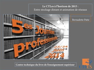Le CTLes à l’horizon de 2015 :
Entre stockage distant et animation de réseaux
Bernadette Patte
Centre technique du livre de l’enseignement supérieur
 